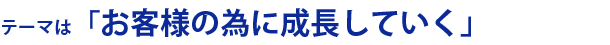 テーマは「お客様の為に成長していく」