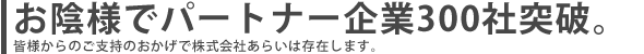 お陰様で300社 皆様ご支持によって株式会社あらいは存在します